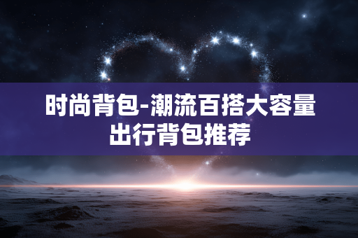 时尚背包-潮流百搭大容量出行背包推荐 时尚背包-潮流百搭大容量出行背包推荐