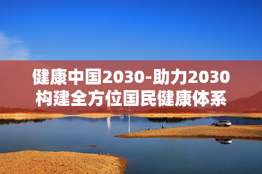 健康中国2030-助力2030构建全方位国民健康体系 健康中国2030-助力2030构建全方位国民健康体系