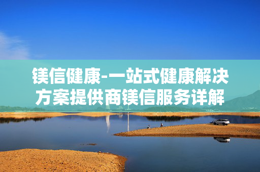镁信健康-一站式健康解决方案提供商镁信服务详解