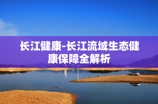 长江健康-长江流域生态健康保障全解析