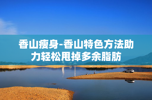 香山瘦身-香山特色方法助力轻松甩掉多余脂肪