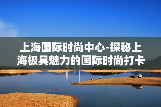 上海国际时尚中心-探秘上海极具魅力的国际时尚打卡地