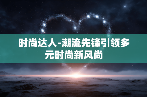 时尚达人-潮流先锋引领多元时尚新风尚 时尚达人-潮流先锋引领多元时尚新风尚
