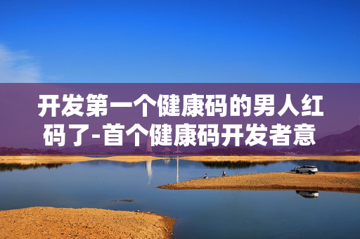 开发第一个健康码的男人红码了-首个健康码开发者意外遭遇红码状况 开发第一个健康码的男人红码了-首个健康码开发者意外遭遇红码状况