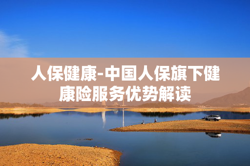 人保健康-中国人保旗下健康险服务优势解读 人保健康-中国人保旗下健康险服务优势解读