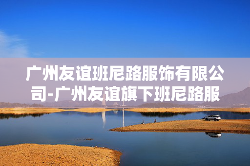广州友谊班尼路服饰有限公司-广州友谊旗下班尼路服装企业详情 广州友谊班尼路服饰有限公司-广州友谊旗下班尼路服装企业详情