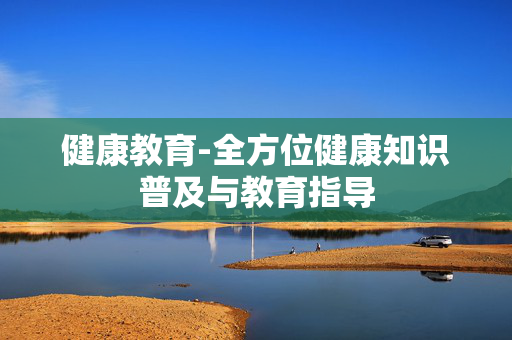 健康教育-全方位健康知识普及与教育指导 健康教育-全方位健康知识普及与教育指导