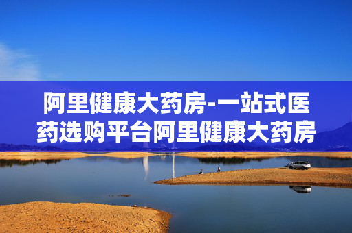 阿里健康大药房-一站式医药选购平台阿里健康大药房优势多 阿里健康大药房-一站式医药选购平台阿里健康大药房优势多