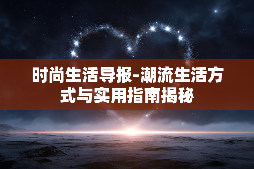 时尚生活导报-潮流生活方式与实用指南揭秘 时尚生活导报-潮流生活方式与实用指南揭秘