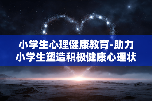 小学生心理健康教育-助力小学生塑造积极健康心理状态 小学生心理健康教育-助力小学生塑造积极健康心理状态