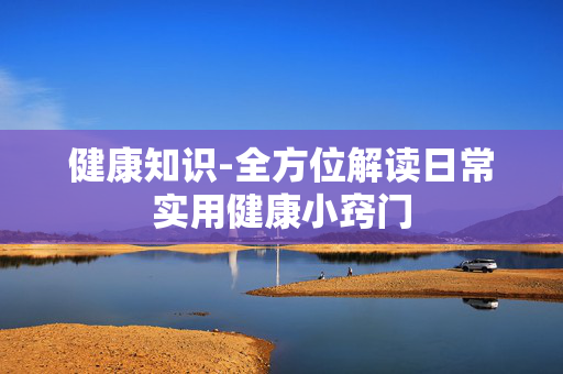 健康知识-全方位解读日常实用健康小窍门 健康知识-全方位解读日常实用健康小窍门