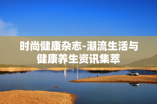 时尚健康杂志-潮流生活与健康养生资讯集萃 时尚健康杂志-潮流生活与健康养生资讯集萃