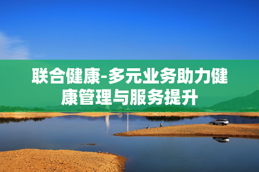 联合健康-多元业务助力健康管理与服务提升 联合健康-多元业务助力健康管理与服务提升