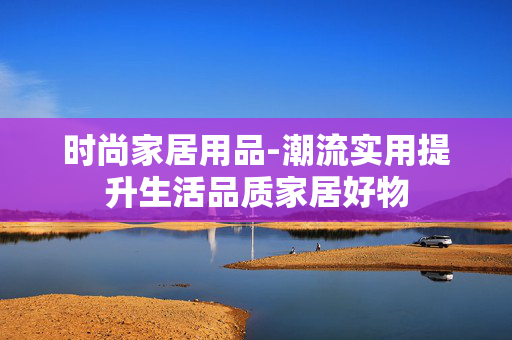 时尚家居用品-潮流实用提升生活品质家居好物 时尚家居用品-潮流实用提升生活品质家居好物
