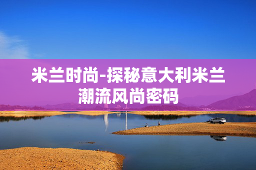 米兰时尚-探秘意大利米兰潮流风尚密码 米兰时尚-探秘意大利米兰潮流风尚密码