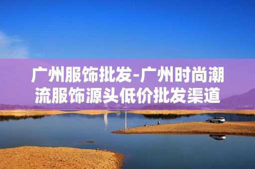 广州服饰批发-广州时尚潮流服饰源头低价批发渠道 广州服饰批发-广州时尚潮流服饰源头低价批发渠道