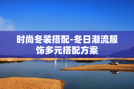 时尚冬装搭配-冬日潮流服饰多元搭配方案 时尚冬装搭配-冬日潮流服饰多元搭配方案