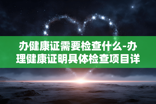 办健康证需要检查什么-办理健康证明具体检查项目详情 办健康证需要检查什么-办理健康证明具体检查项目详情