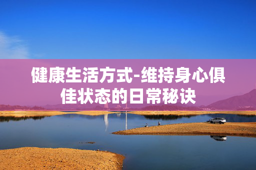 健康生活方式-维持身心俱佳状态的日常秘诀 健康生活方式-维持身心俱佳状态的日常秘诀