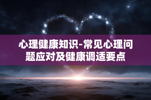 心理健康知识-常见心理问题应对及健康调适要点 心理健康知识-常见心理问题应对及健康调适要点