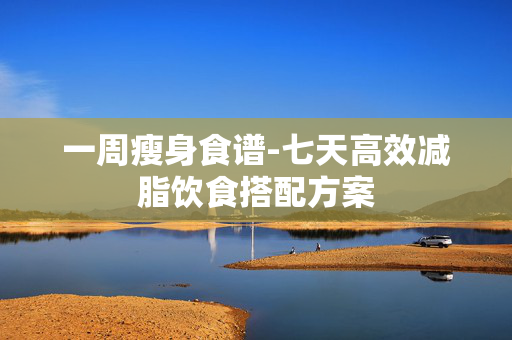 一周瘦身食谱-七天高效减脂饮食搭配方案 一周瘦身食谱-七天高效减脂饮食搭配方案