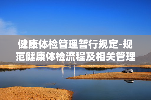 健康体检管理暂行规定-规范健康体检流程及相关管理细则 健康体检管理暂行规定-规范健康体检流程及相关管理细则