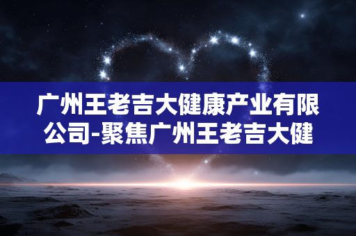 广州王老吉大健康产业有限公司-聚焦广州王老吉大健康产业多元发展 广州王老吉大健康产业有限公司-聚焦广州王老吉大健康产业多元发展