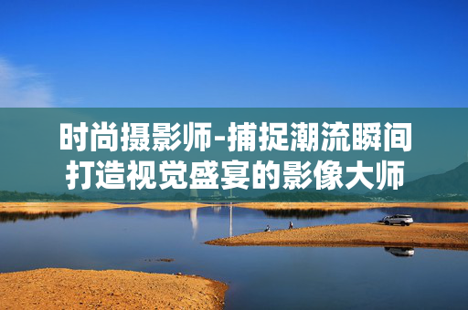 时尚摄影师-捕捉潮流瞬间打造视觉盛宴的影像大师 时尚摄影师-捕捉潮流瞬间打造视觉盛宴的影像大师