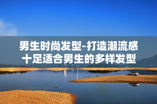 男生时尚发型-打造潮流感十足适合男生的多样发型 男生时尚发型-打造潮流感十足适合男生的多样发型