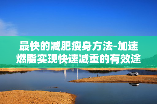 最快的减肥瘦身方法-加速燃脂实现快速减重的有效途径 最快的减肥瘦身方法-加速燃脂实现快速减重的有效途径