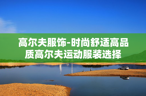 高尔夫服饰-时尚舒适高品质高尔夫运动服装选择 高尔夫服饰-时尚舒适高品质高尔夫运动服装选择