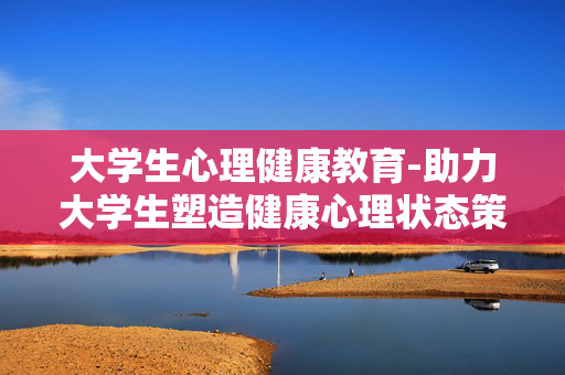 大学生心理健康教育-助力大学生塑造健康心理状态策略