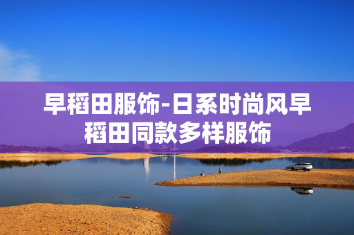 早稻田服饰-日系时尚风早稻田同款多样服饰 早稻田服饰-日系时尚风早稻田同款多样服饰