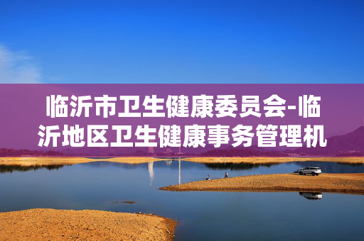 临沂市卫生健康委员会-临沂地区卫生健康事务管理机构详情 临沂市卫生健康委员会-临沂地区卫生健康事务管理机构详情