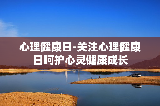心理健康日-关注心理健康日呵护心灵健康成长
