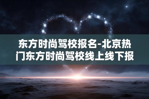 东方时尚驾校报名-北京热门东方时尚驾校线上线下报名途径 东方时尚驾校报名-北京热门东方时尚驾校线上线下报名途径