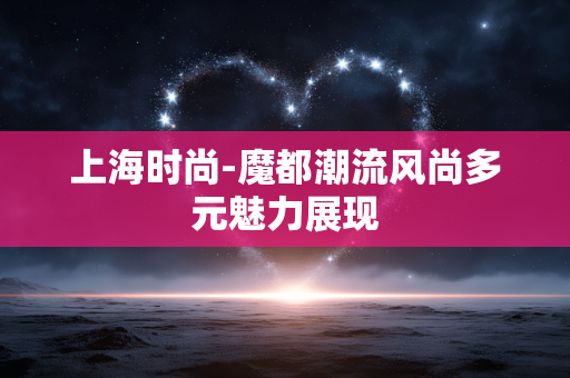 上海时尚-魔都潮流风尚多元魅力展现 上海时尚-魔都潮流风尚多元魅力展现