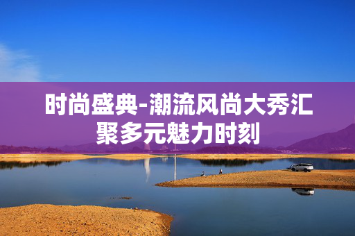 时尚盛典-潮流风尚大秀汇聚多元魅力时刻 时尚盛典-潮流风尚大秀汇聚多元魅力时刻
