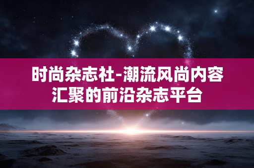时尚杂志社-潮流风尚内容汇聚的前沿杂志平台 时尚杂志社-潮流风尚内容汇聚的前沿杂志平台