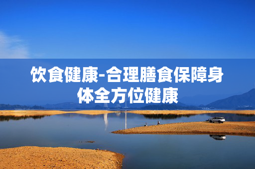 饮食健康-合理膳食保障身体全方位健康 饮食健康-合理膳食保障身体全方位健康