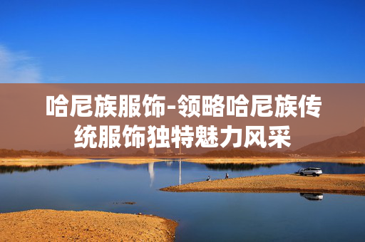 哈尼族服饰-领略哈尼族传统服饰独特魅力风采 哈尼族服饰-领略哈尼族传统服饰独特魅力风采