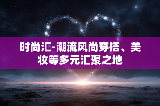 时尚汇-潮流风尚穿搭、美妆等多元汇聚之地 时尚汇-潮流风尚穿搭、美妆等多元汇聚之地