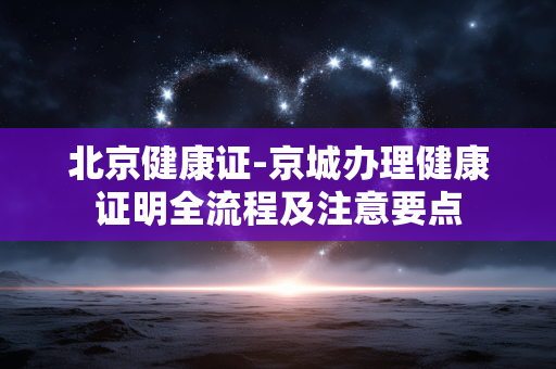 北京健康证-京城办理健康证明全流程及注意要点 北京健康证-京城办理健康证明全流程及注意要点
