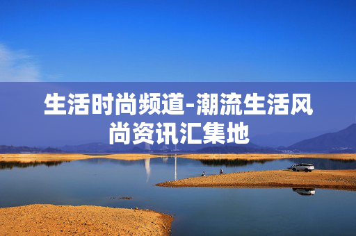 生活时尚频道-潮流生活风尚资讯汇集地 生活时尚频道-潮流生活风尚资讯汇集地