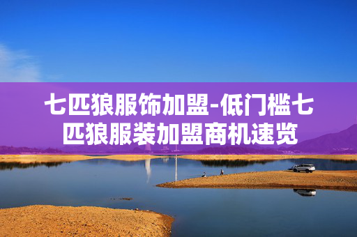 七匹狼服饰加盟-低门槛七匹狼服装加盟商机速览 七匹狼服饰加盟-低门槛七匹狼服装加盟商机速览