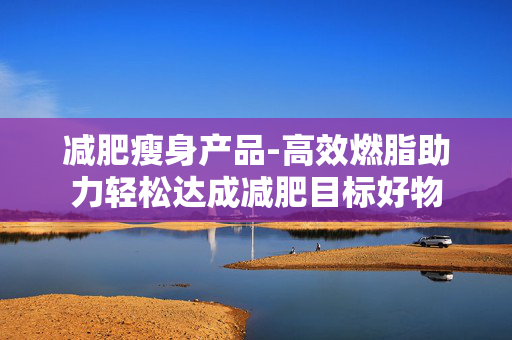 减肥瘦身产品-高效燃脂助力轻松达成减肥目标好物 减肥瘦身产品-高效燃脂助力轻松达成减肥目标好物
