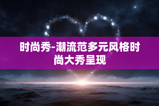 时尚秀-潮流范多元风格时尚大秀呈现 时尚秀-潮流范多元风格时尚大秀呈现