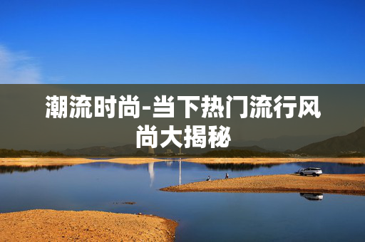 潮流时尚-当下热门流行风尚大揭秘 潮流时尚-当下热门流行风尚大揭秘