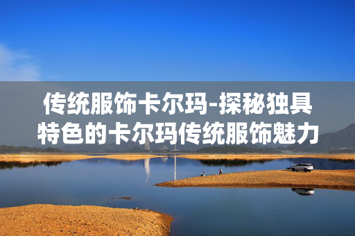 传统服饰卡尔玛-探秘独具特色的卡尔玛传统服饰魅力 传统服饰卡尔玛-探秘独具特色的卡尔玛传统服饰魅力