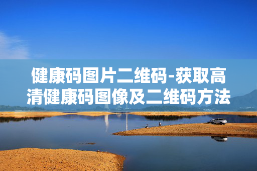 健康码图片二维码-获取高清健康码图像及二维码方法 健康码图片二维码-获取高清健康码图像及二维码方法